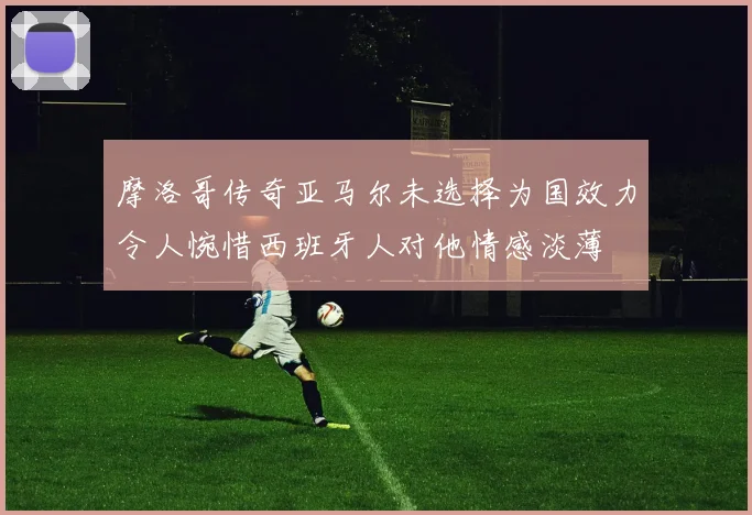 摩洛哥传奇亚马尔未选择为国效力令人惋惜西班牙人对他情感淡薄