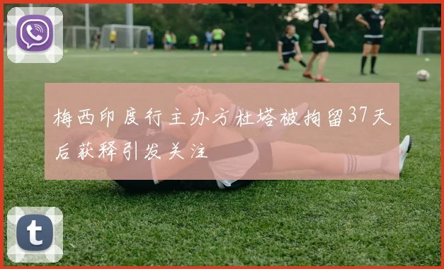梅西印度行主办方杜塔被拘留37天后获释引发关注
