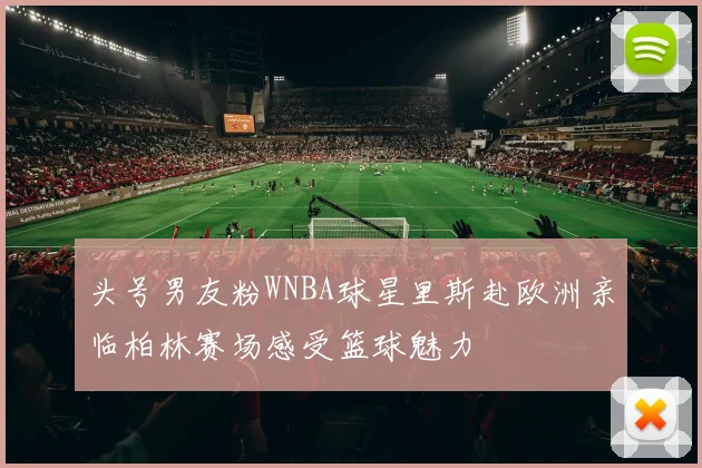 头号男友粉WNBA球星里斯赴欧洲亲临柏林赛场感受篮球魅力