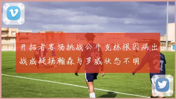 开拓者客场挑战公牛克林根因病出战成疑杨瀚森与罗威状态不明