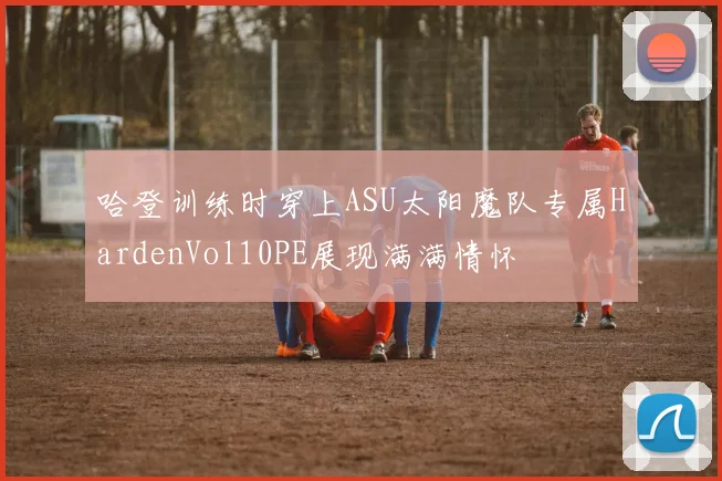 哈登训练时穿上ASU太阳魔队专属HardenVol10PE展现满满情怀