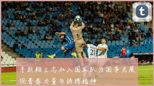李新翔立志加入国家队为国争光展现青春力量与拼搏精神