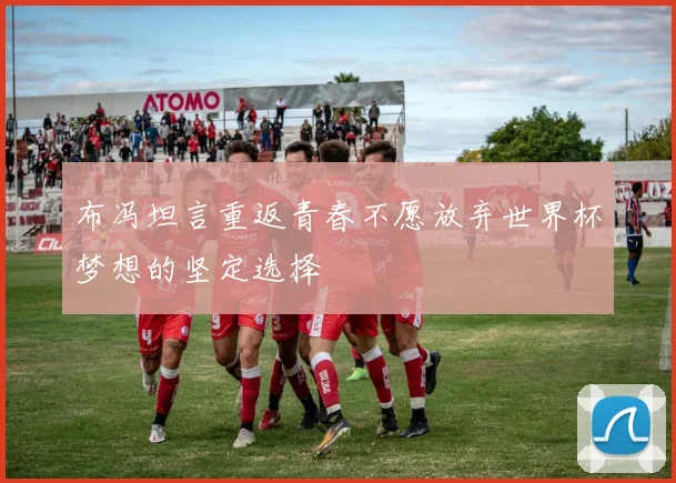 布冯坦言重返青春不愿放弃世界杯梦想的坚定选择