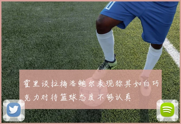 霍里谈拉梅洛鲍尔表现称其如白巧克力对待篮球态度不够认真