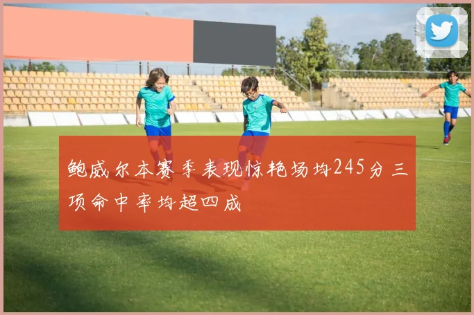 鲍威尔本赛季表现惊艳场均245分三项命中率均超四成