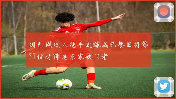 姆巴佩攻入绝平进球成巴黎旧将第51位对阵老东家破门者