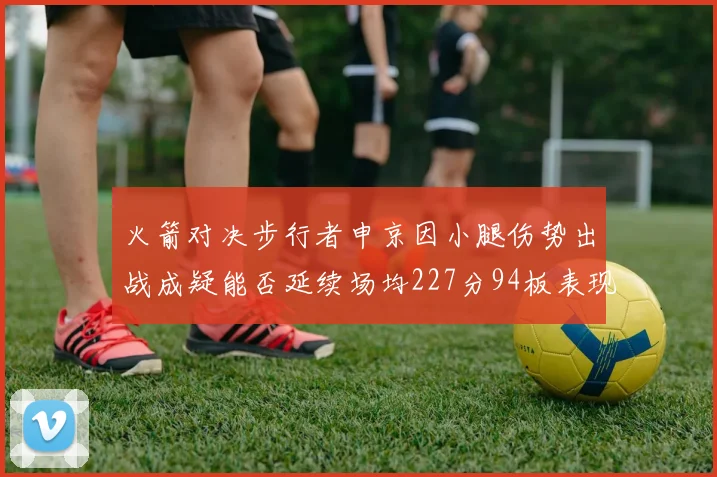 火箭对决步行者申京因小腿伤势出战成疑能否延续场均227分94板表现