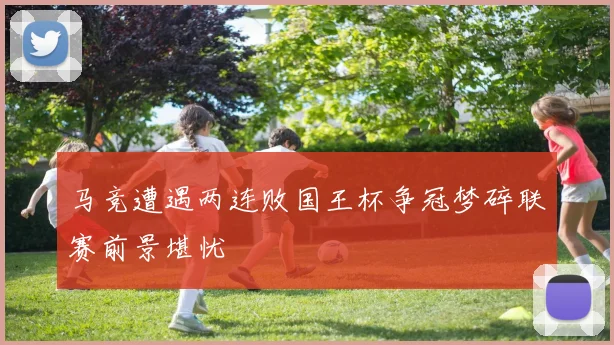 马竞遭遇两连败国王杯争冠梦碎联赛前景堪忧