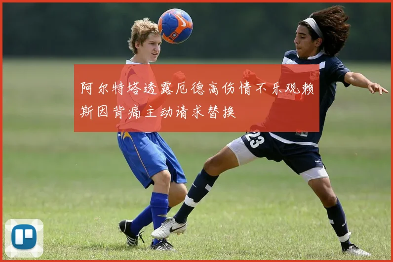 阿尔特塔透露厄德高伤情不乐观赖斯因背痛主动请求替换