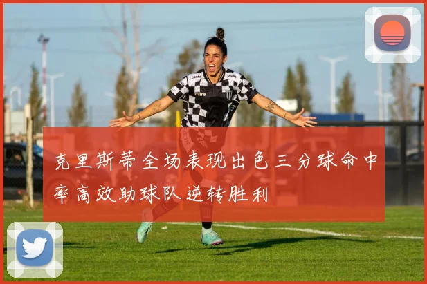 克里斯蒂全场表现出色三分球命中率高效助球队逆转胜利