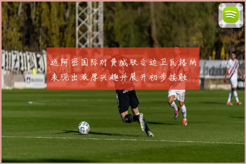 迈阿密国际对费城联合边卫瓦格纳表现出浓厚兴趣并展开初步接触