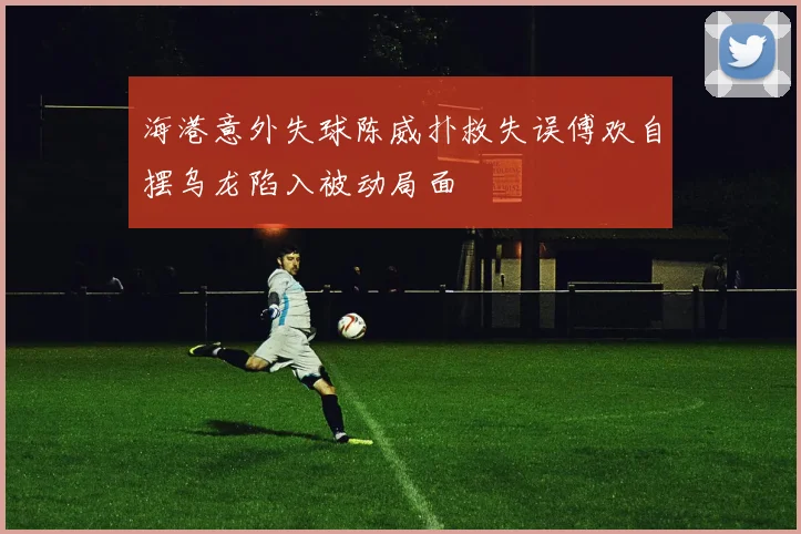 海港意外失球陈威扑救失误傅欢自摆乌龙陷入被动局面