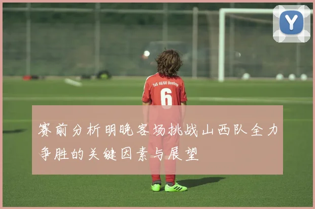 赛前分析明晚客场挑战山西队全力争胜的关键因素与展望