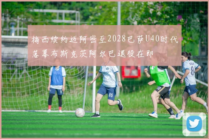 梅西续约迈阿密至2028巴萨U40时代落幕布斯克茨阿尔巴退役在即