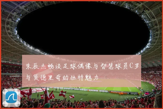 朱辰杰畅谈足球偶像与智慧球员C罗与莫德里奇的独特魅力