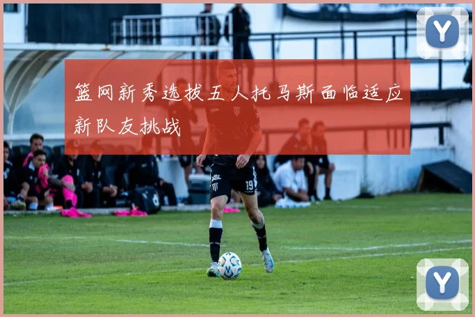 篮网新秀选拔五人托马斯面临适应新队友挑战