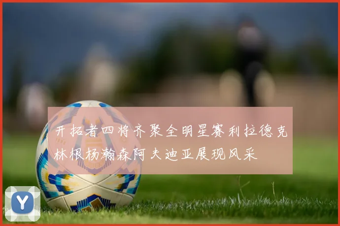 开拓者四将齐聚全明星赛利拉德克林根杨瀚森阿夫迪亚展现风采