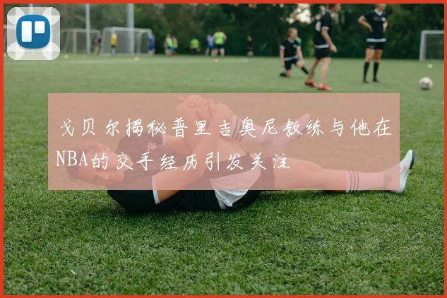 戈贝尔揭秘普里吉奥尼教练与他在NBA的交手经历引发关注