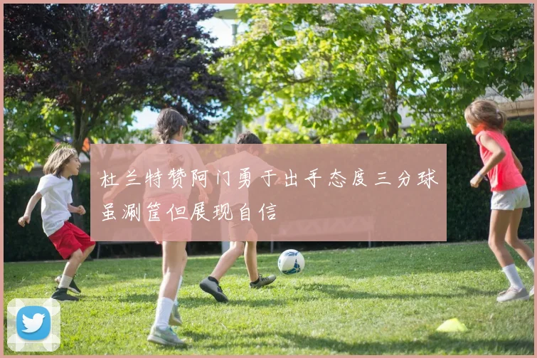 杜兰特赞阿门勇于出手态度三分球虽涮筐但展现自信