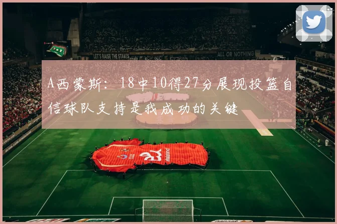 A西蒙斯：18中10得27分展现投篮自信球队支持是我成功的关键