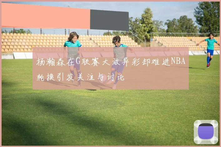杨瀚森在G联赛大放异彩却难进NBA轮换引发关注与讨论