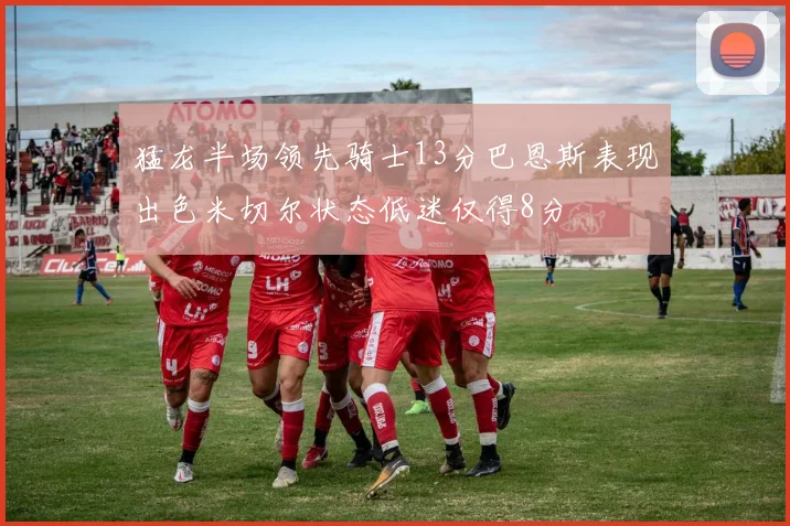 猛龙半场领先骑士13分巴恩斯表现出色米切尔状态低迷仅得8分