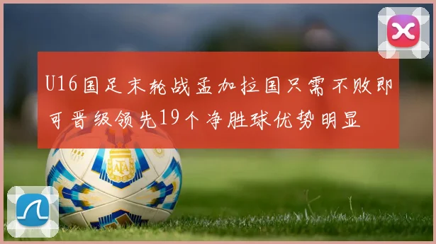 U16国足末轮战孟加拉国只需不败即可晋级领先19个净胜球优势明显