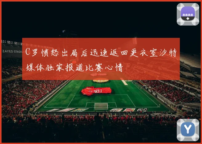 C罗愤怒出局后迅速返回更衣室沙特媒体独家报道比赛心情