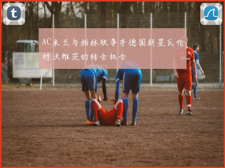 AC米兰与柏林联争夺德国新星瓦伦特沃维茨的转会机会