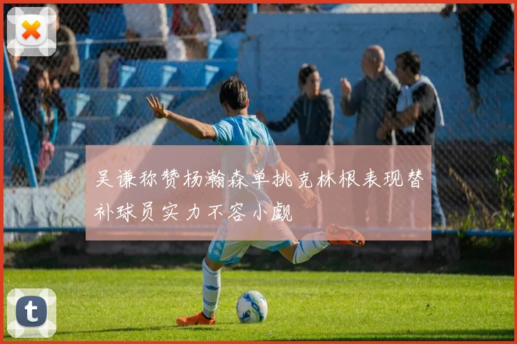 吴谦称赞杨瀚森单挑克林根表现替补球员实力不容小觑