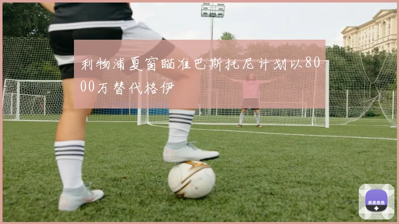 利物浦夏窗瞄准巴斯托尼计划以8000万替代格伊