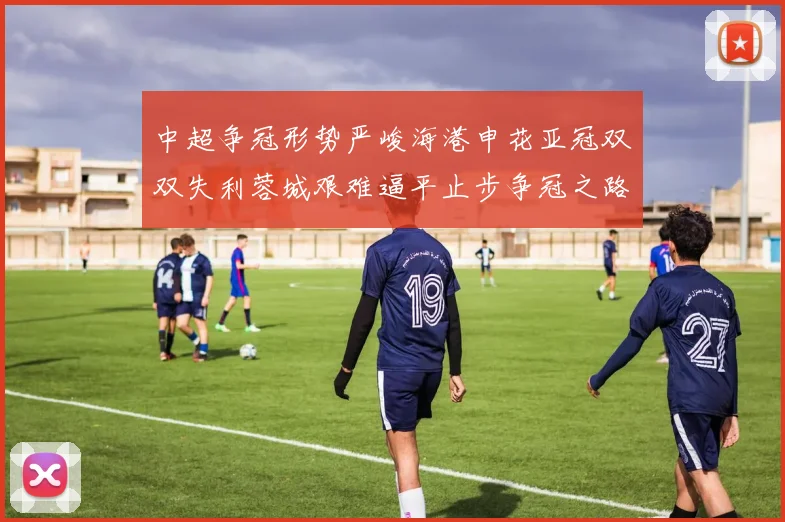 中超争冠形势严峻海港申花亚冠双双失利蓉城艰难逼平止步争冠之路