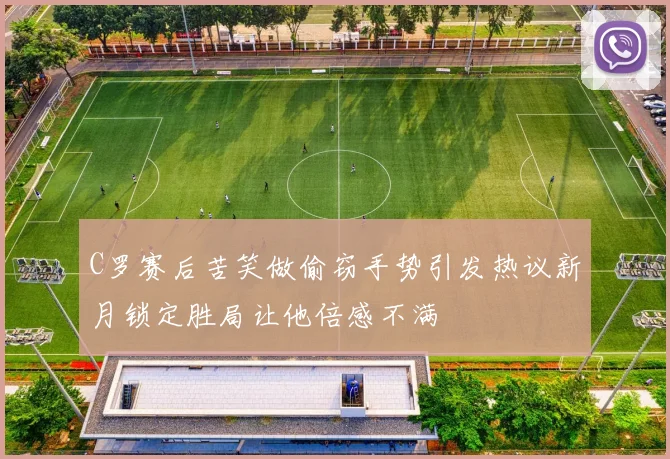 C罗赛后苦笑做偷窃手势引发热议新月锁定胜局让他倍感不满